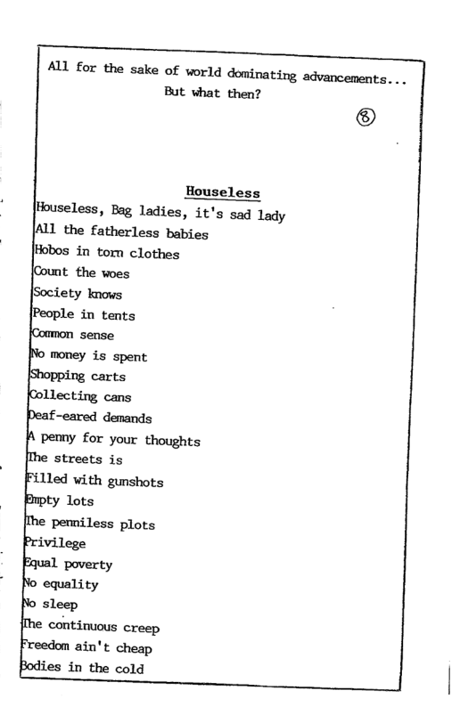 But vhat then? ® Houseless ouseless, Bag ladies, it’s sad lady [ALL the fatherless babies Hobos in tom clothes {Count the woes [Society knows [People in tents [Common sense money is spent. carts Llecting cans f-eared demands pemny for your thoughts Me streets is illed with gunshots ty lots [Me pemniless plots ivilege wal poverty equality sleep continuous creep ain’t cheap lies in the cold ALL for the sake of world dominating advancements. ...